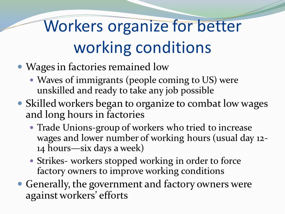 Workers organize for better working conditions Wages in factories remained low Waves of immigrants (people coming to US) were unskilled and ready to take any job possible Skilled workers began to organize to combat low wages and long hours in factories Trade Unions-group of workers who tried to increase wages and lower number of working hours (usual day hours—six days a week) Strikes- workers stopped working in order to force factory owners to improve working conditions Generally, the government and factory owners were against workers’ efforts
