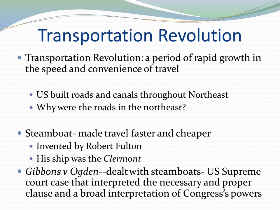 Transportation Revolution Transportation Revolution: a period of rapid growth in the speed and convenience of travel US built roads and canals throughout Northeast Why were the roads in the northeast.