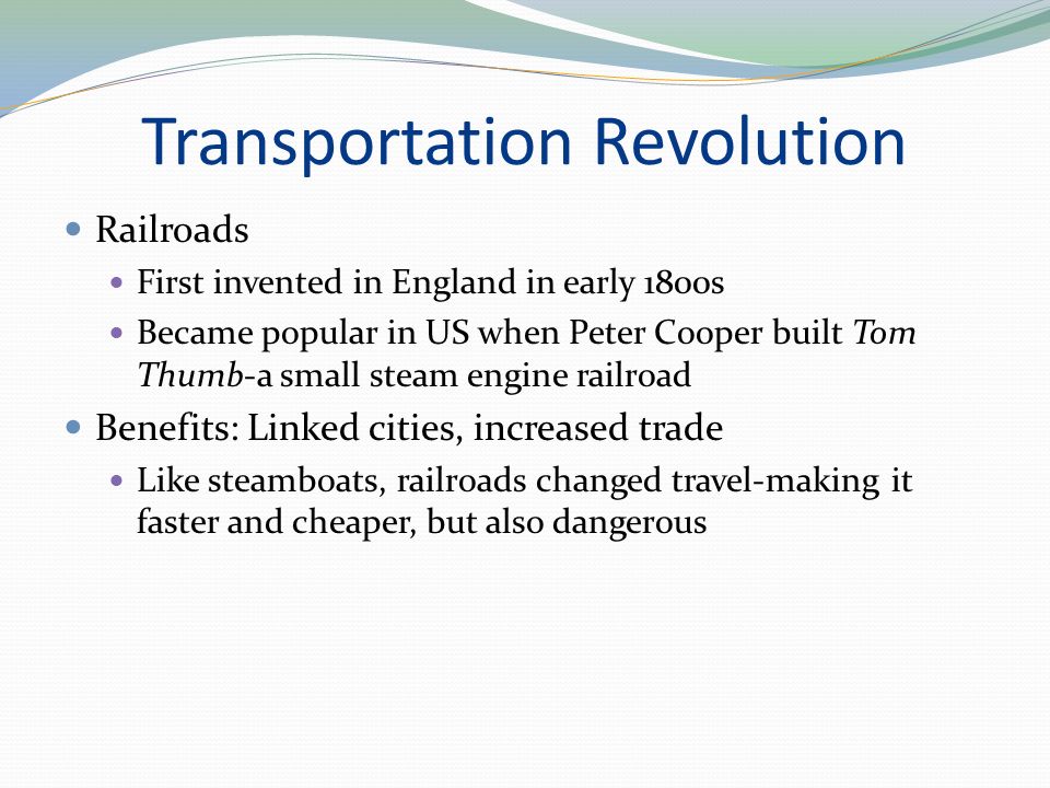 Transportation Revolution Railroads First invented in England in early 1800s Became popular in US when Peter Cooper built Tom Thumb-a small steam engine railroad Benefits: Linked cities, increased trade Like steamboats, railroads changed travel-making it faster and cheaper, but also dangerous