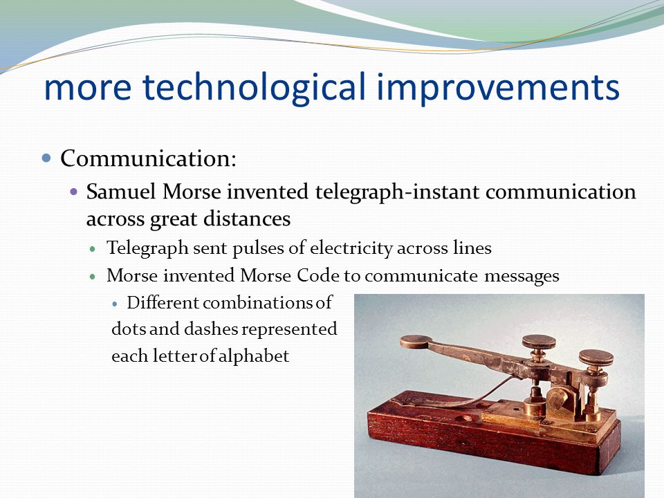 more technological improvements Communication: Samuel Morse invented telegraph-instant communication across great distances Telegraph sent pulses of electricity across lines Morse invented Morse Code to communicate messages Different combinations of dots and dashes represented each letter of alphabet