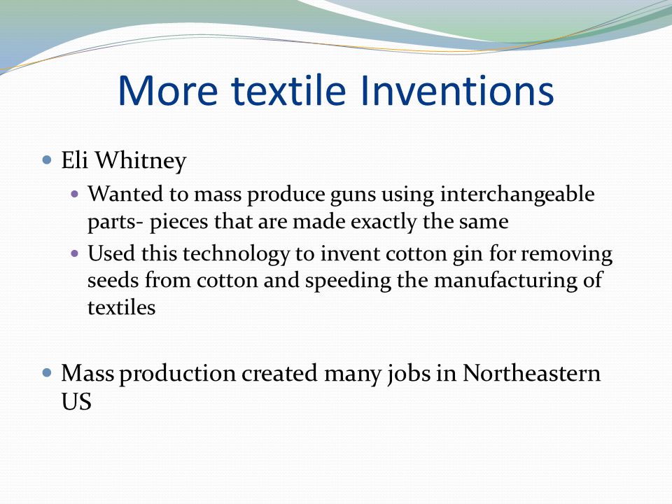More textile Inventions Eli Whitney Wanted to mass produce guns using interchangeable parts- pieces that are made exactly the same Used this technology to invent cotton gin for removing seeds from cotton and speeding the manufacturing of textiles Mass production created many jobs in Northeastern US