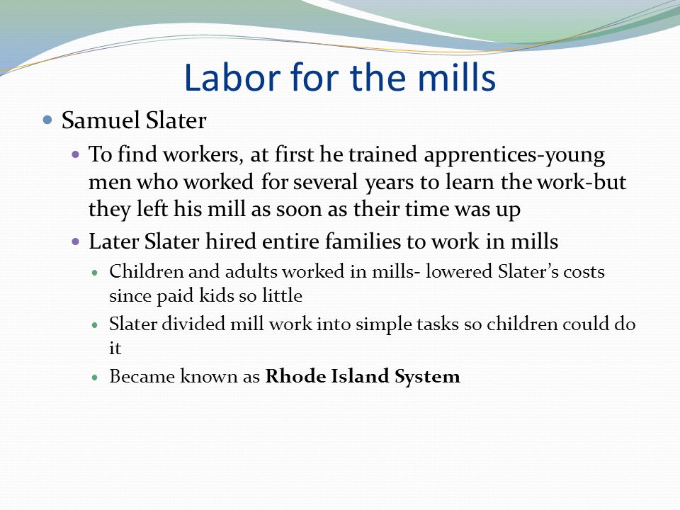 Labor for the mills Samuel Slater To find workers, at first he trained apprentices-young men who worked for several years to learn the work-but they left his mill as soon as their time was up Later Slater hired entire families to work in mills Children and adults worked in mills- lowered Slater’s costs since paid kids so little Slater divided mill work into simple tasks so children could do it Became known as Rhode Island System