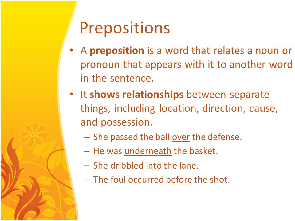 A preposition is a word that relates a noun or pronoun that appears with it to another word in the sentence.