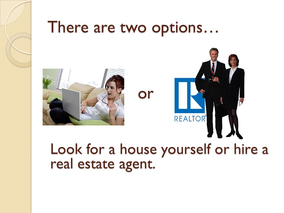 There are two options… Look for a house yourself or hire a real estate agent. or