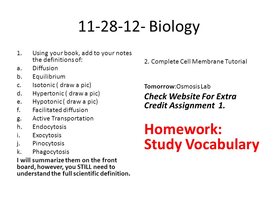 Biology 1.Using your book, add to your notes the definitions of: a.Diffusion b.Equilibrium c.Isotonic ( draw a pic) d.Hypertonic ( draw a pic) e.Hypotonic ( draw a pic) f.Facilitated diffusion g.Active Transportation h.Endocytosis i.Exocytosis j.Pinocytosis k.Phagocytosis I will summarize them on the front board, however, you STILL need to understand the full scientific definition.