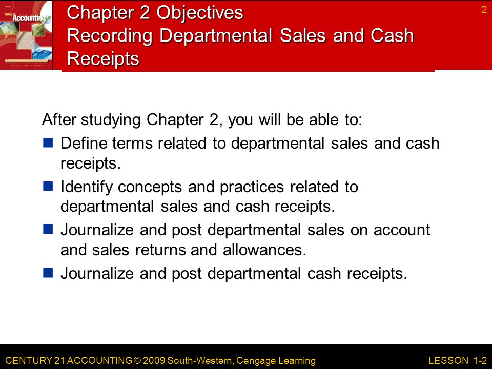 CENTURY 21 ACCOUNTING © 2009 South-Western, Cengage Learning Chapter 2 Objectives Recording Departmental Sales and Cash Receipts After studying Chapter 2, you will be able to: Define terms related to departmental sales and cash receipts.