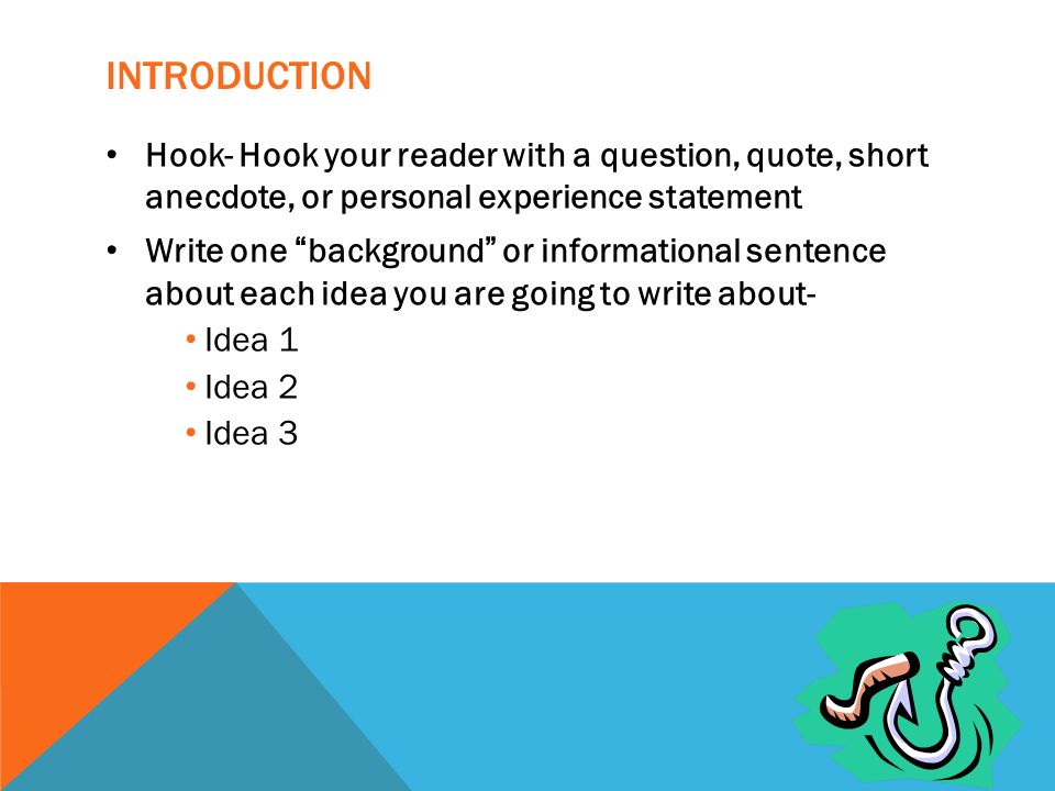 INTRODUCTION Hook- Hook your reader with a question, quote, short anecdote, or personal experience statement Write one background or informational sentence about each idea you are going to write about- Idea 1 Idea 2 Idea 3