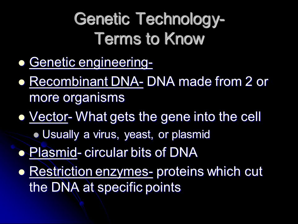 Genetic Technology- Terms to Know Genetic engineering- Genetic engineering- Recombinant DNA- DNA made from 2 or more organisms Recombinant DNA- DNA made from 2 or more organisms Vector- What gets the gene into the cell Vector- What gets the gene into the cell Usually a virus, yeast, or plasmid Usually a virus, yeast, or plasmid Plasmid- circular bits of DNA Plasmid- circular bits of DNA Restriction enzymes- proteins which cut the DNA at specific points Restriction enzymes- proteins which cut the DNA at specific points