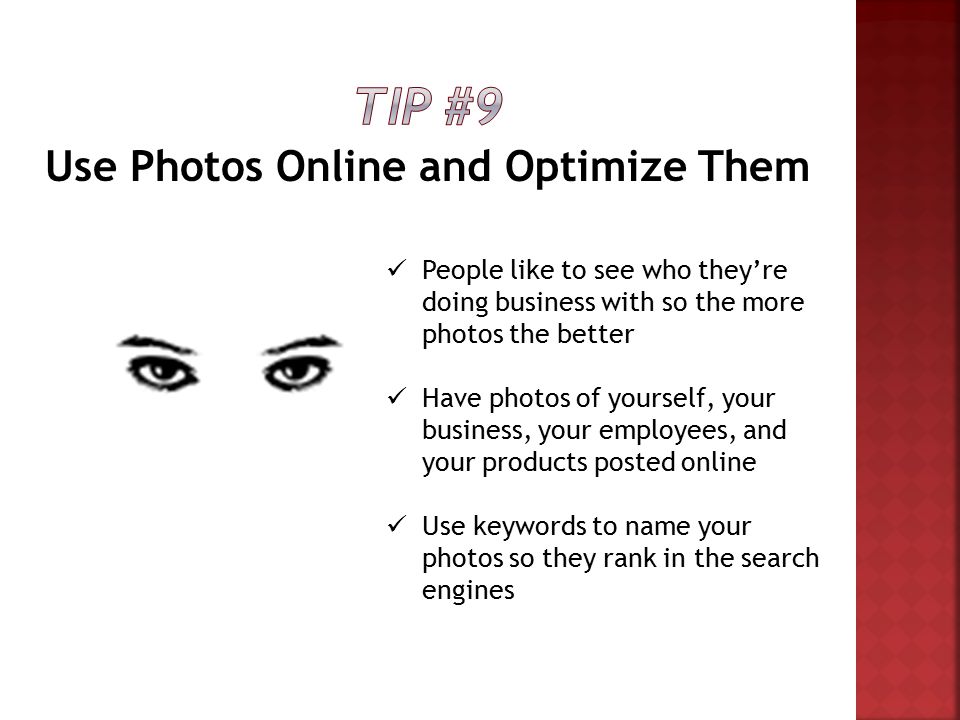 Use Photos Online and Optimize Them People like to see who they’re doing business with so the more photos the better Have photos of yourself, your business, your employees, and your products posted online Use keywords to name your photos so they rank in the search engines