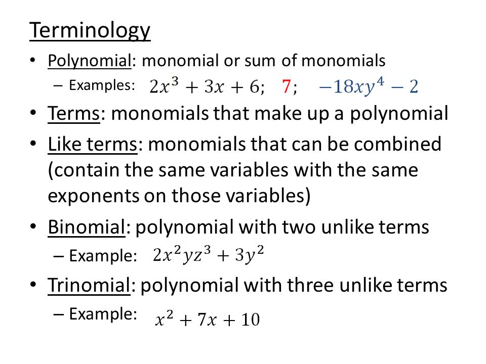 Terminology Polynomial: monomial or sum of monomials – Examples: Terms: monomials that make up a polynomial Like terms: monomials that can be combined (contain the same variables with the same exponents on those variables) Binomial: polynomial with two unlike terms – Example: Trinomial: polynomial with three unlike terms – Example: