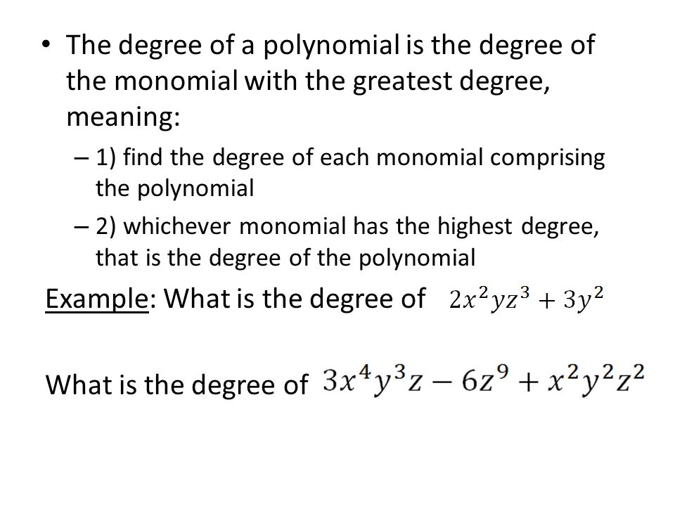 The degree of a polynomial is the degree of the monomial with the greatest degree, meaning: – 1) find the degree of each monomial comprising the polynomial – 2) whichever monomial has the highest degree, that is the degree of the polynomial Example: What is the degree of What is the degree of
