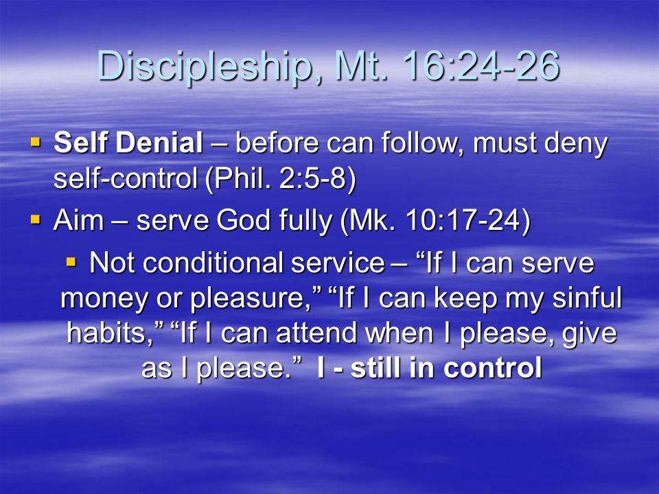 Discipleship, Mt. 16:24-26  Self Denial – before can follow, must deny self-control (Phil.