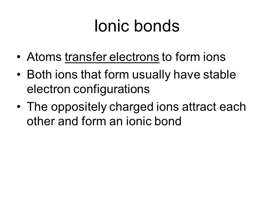 Ionic bonds Atoms transfer electrons to form ions Both ions that form usually have stable electron configurations The oppositely charged ions attract each other and form an ionic bond