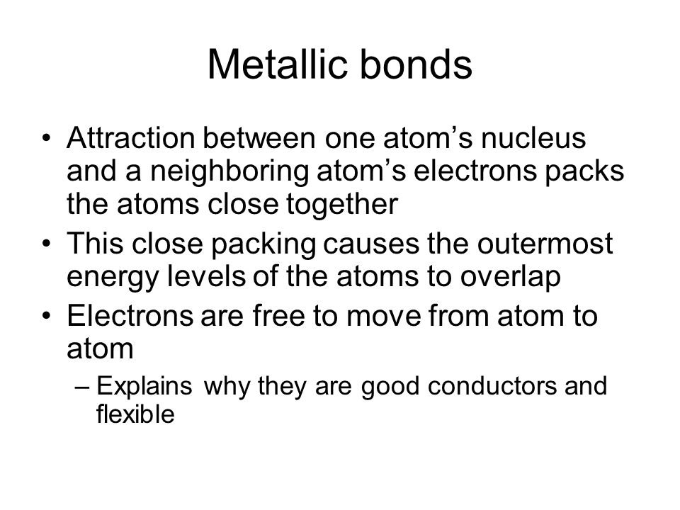 Metallic bonds Attraction between one atom’s nucleus and a neighboring atom’s electrons packs the atoms close together This close packing causes the outermost energy levels of the atoms to overlap Electrons are free to move from atom to atom –Explains why they are good conductors and flexible