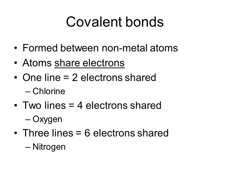 Covalent bonds Formed between non-metal atoms Atoms share electrons One line = 2 electrons shared –Chlorine Two lines = 4 electrons shared –Oxygen Three lines = 6 electrons shared –Nitrogen