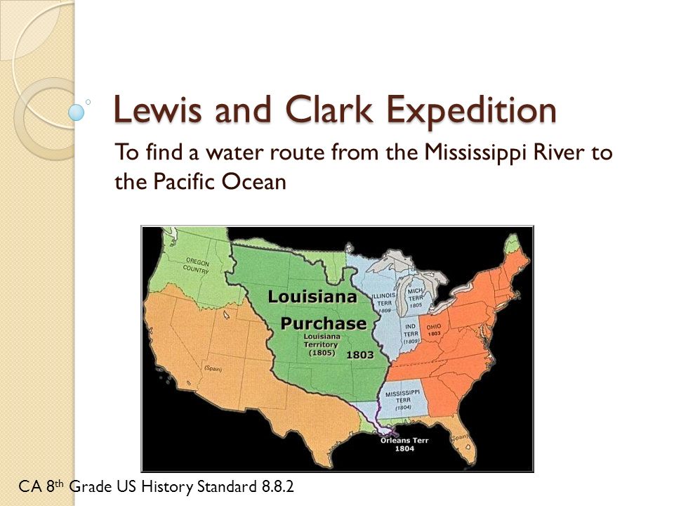 Lewis and Clark Expedition To find a water route from the Mississippi River to the Pacific Ocean CA 8 th Grade US History Standard 8.8.2