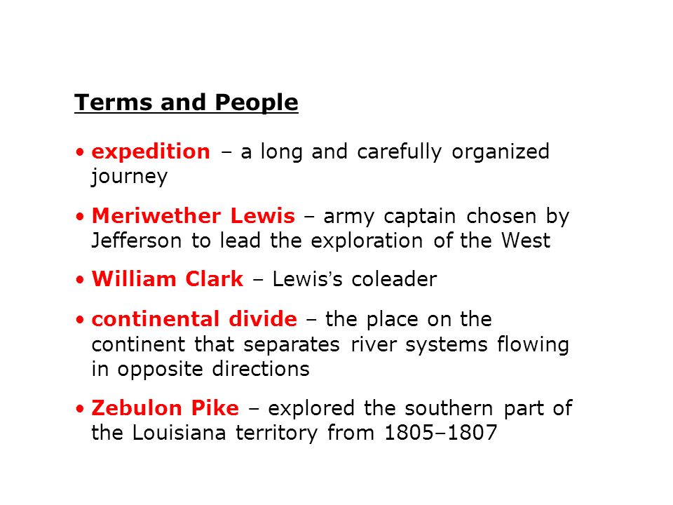 Terms and People expedition – a long and carefully organized journey Meriwether Lewis – army captain chosen by Jefferson to lead the exploration of the West William Clark – Lewis’s coleader continental divide – the place on the continent that separates river systems flowing in opposite directions Zebulon Pike – explored the southern part of the Louisiana territory from 1805–1807