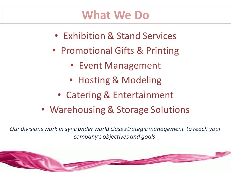 Exhibition & Stand Services Promotional Gifts & Printing Event Management Hosting & Modeling Catering & Entertainment Warehousing & Storage Solutions Our divisions work in sync under world class strategic management to reach your company s objectives and goals.