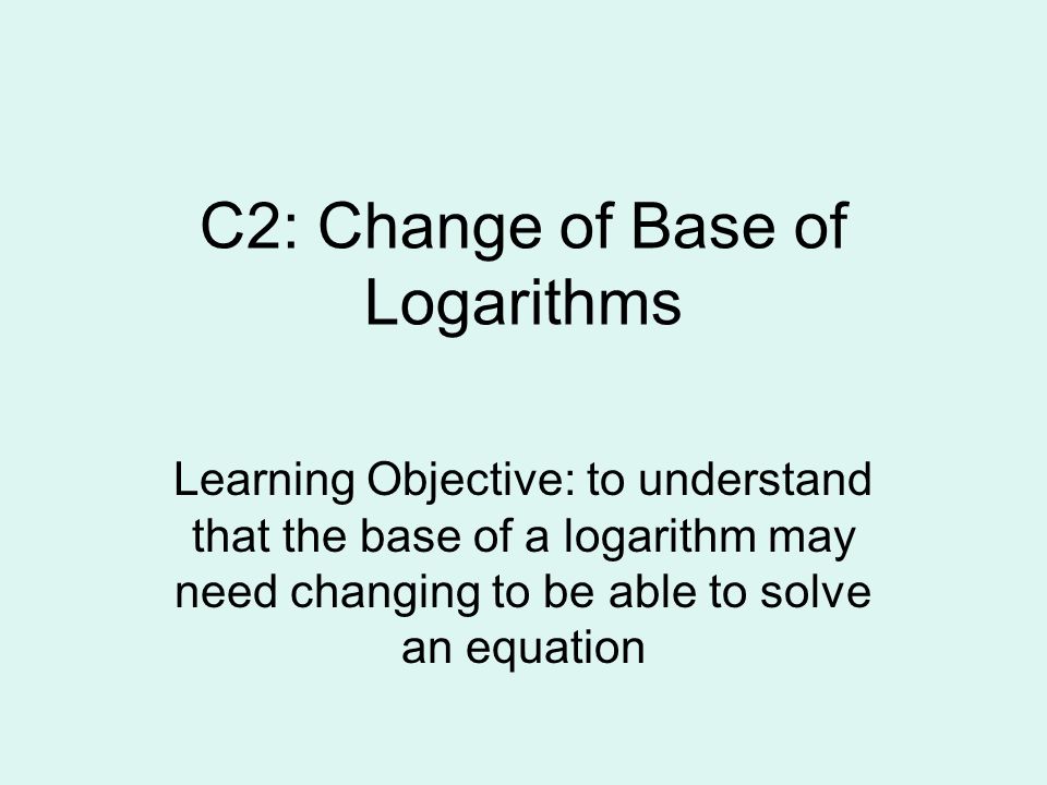 C2: Change of Base of Logarithms Learning Objective: to understand that the base of a logarithm may need changing to be able to solve an equation