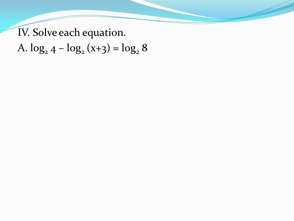 IV. Solve each equation. A. log 2 4 – log 2 (x+3) = log 2 8