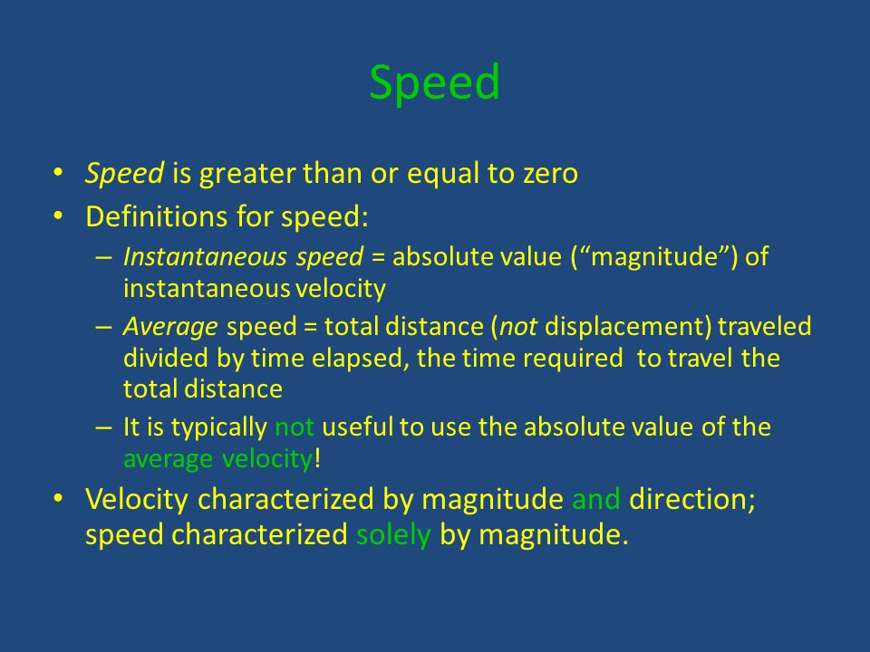 Speed Speed is greater than or equal to zero Definitions for speed: – Instantaneous speed = absolute value ( magnitude ) of instantaneous velocity – Average speed = total distance (not displacement) traveled divided by time elapsed, the time required to travel the total distance – It is typically not useful to use the absolute value of the average velocity.