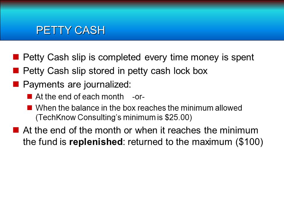 PETTY CASH Petty Cash slip is completed every time money is spent Petty Cash slip stored in petty cash lock box Payments are journalized: At the end of each month -or- When the balance in the box reaches the minimum allowed (TechKnow Consulting’s minimum is $25.00) At the end of the month or when it reaches the minimum the fund is replenished: returned to the maximum ($100)