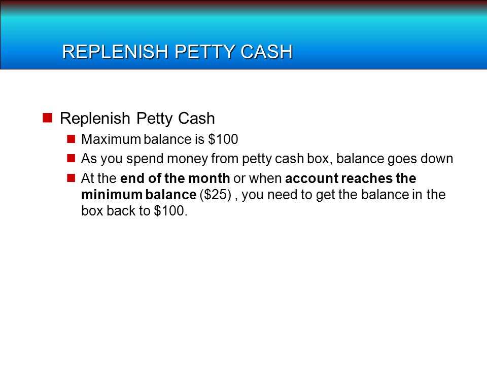 REPLENISH PETTY CASH Replenish Petty Cash Maximum balance is $100 As you spend money from petty cash box, balance goes down At the end of the month or when account reaches the minimum balance ($25), you need to get the balance in the box back to $100.