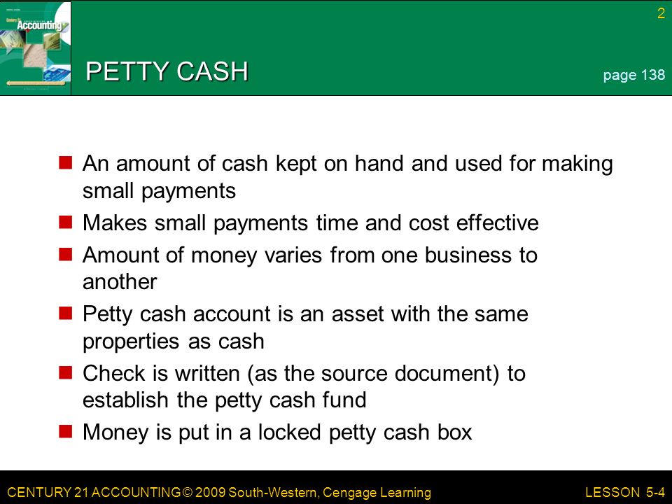 CENTURY 21 ACCOUNTING © 2009 South-Western, Cengage Learning 2 LESSON 5-4 PETTY CASH An amount of cash kept on hand and used for making small payments Makes small payments time and cost effective Amount of money varies from one business to another Petty cash account is an asset with the same properties as cash Check is written (as the source document) to establish the petty cash fund Money is put in a locked petty cash box page 138