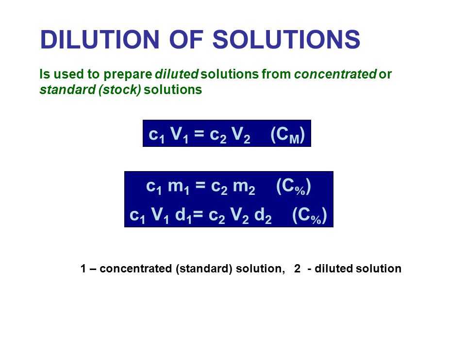 DILUTION OF SOLUTIONS Is used to prepare diluted solutions from concentrated or standard (stock) solutions c 1 V 1 = c 2 V 2 (C M ) c 1 m 1 = c 2 m 2 (C  ) c 1 V 1 d 1 = c 2 V 2 d 2 (C  ) 1 – concentrated (standard) solution, 2 - diluted solution