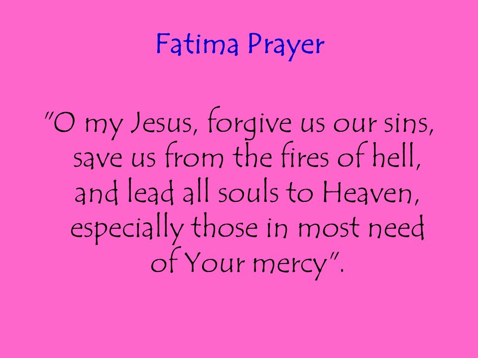 Fatima Prayer O my Jesus, forgive us our sins, save us from the fires of hell, and lead all souls to Heaven, especially those in most need of Your mercy .