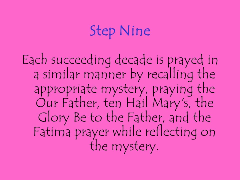 Step Nine Each succeeding decade is prayed in a similar manner by recalling the appropriate mystery, praying the Our Father, ten Hail Mary s, the Glory Be to the Father, and the Fatima prayer while reflecting on the mystery.