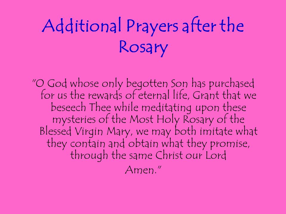 Additional Prayers after the Rosary O God whose only begotten Son has purchased for us the rewards of eternal life, Grant that we beseech Thee while meditating upon these mysteries of the Most Holy Rosary of the Blessed Virgin Mary, we may both imitate what they contain and obtain what they promise, through the same Christ our Lord Amen.