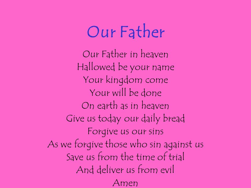 Our Father Our Father in heaven Hallowed be your name Your kingdom come Your will be done On earth as in heaven Give us today our daily bread Forgive us our sins As we forgive those who sin against us Save us from the time of trial And deliver us from evil Amen