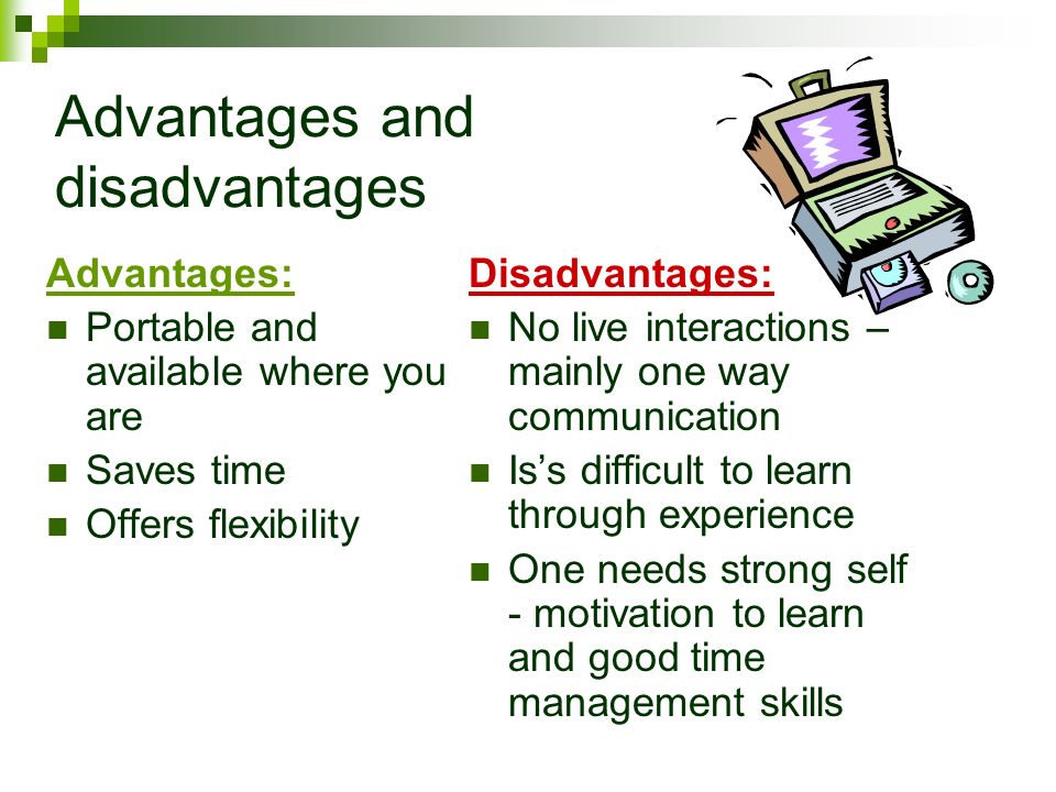 Advantages and disadvantages Advantages: Portable and available where you are Saves time Offers flexibility Disadvantages: No live interactions – mainly one way communication Is’s difficult to learn through experience One needs strong self - motivation to learn and good time management skills