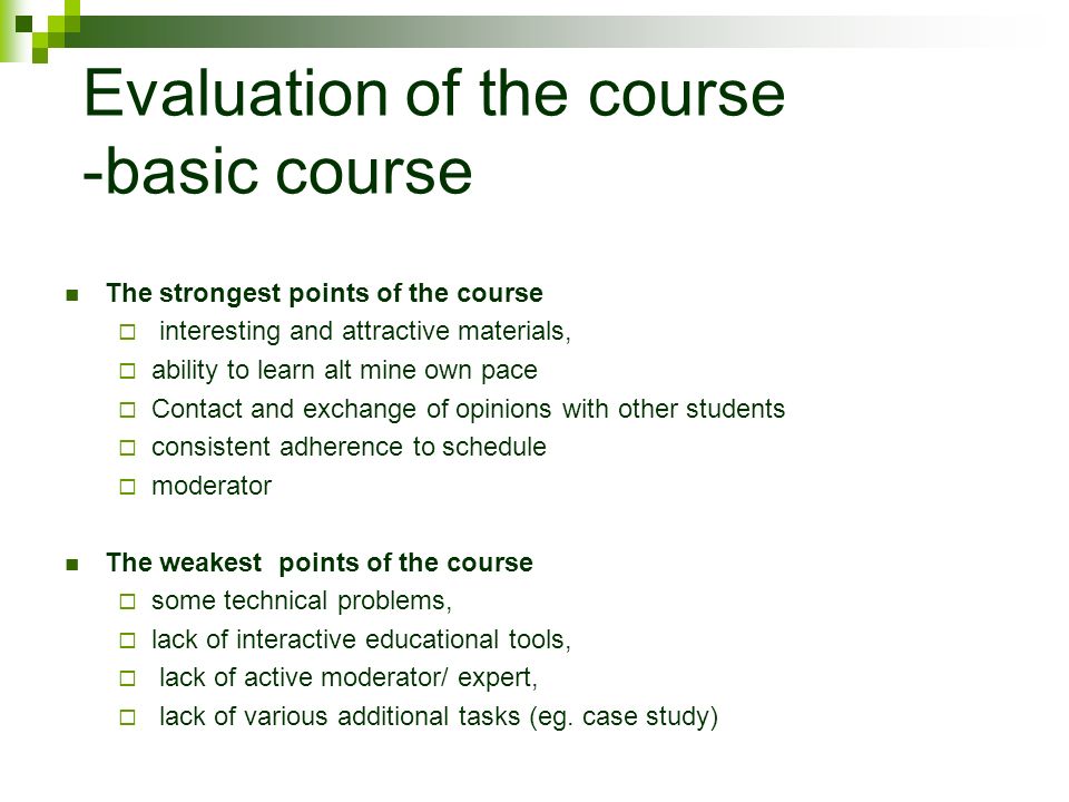 Evaluation of the course -basic course The strongest points of the course  interesting and attractive materials,  ability to learn alt mine own pace  Contact and exchange of opinions with other students  consistent adherence to schedule  moderator The weakest points of the course  some technical problems,  lack of interactive educational tools,  lack of active moderator/ expert,  lack of various additional tasks (eg.