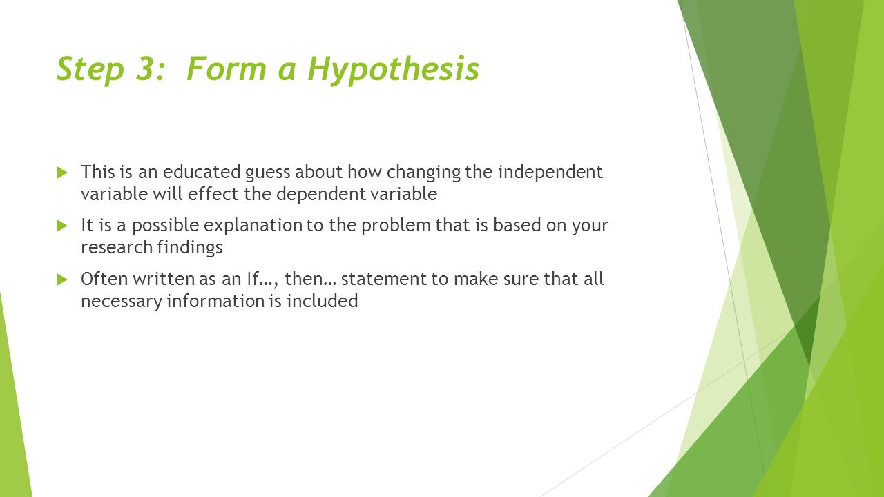 Step 3: Form a Hypothesis  This is an educated guess about how changing the independent variable will effect the dependent variable  It is a possible explanation to the problem that is based on your research findings  Often written as an If…, then… statement to make sure that all necessary information is included