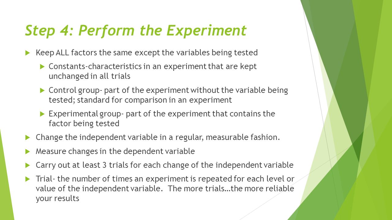 Step 4: Perform the Experiment  Keep ALL factors the same except the variables being tested  Constants-characteristics in an experiment that are kept unchanged in all trials  Control group- part of the experiment without the variable being tested; standard for comparison in an experiment  Experimental group- part of the experiment that contains the factor being tested  Change the independent variable in a regular, measurable fashion.