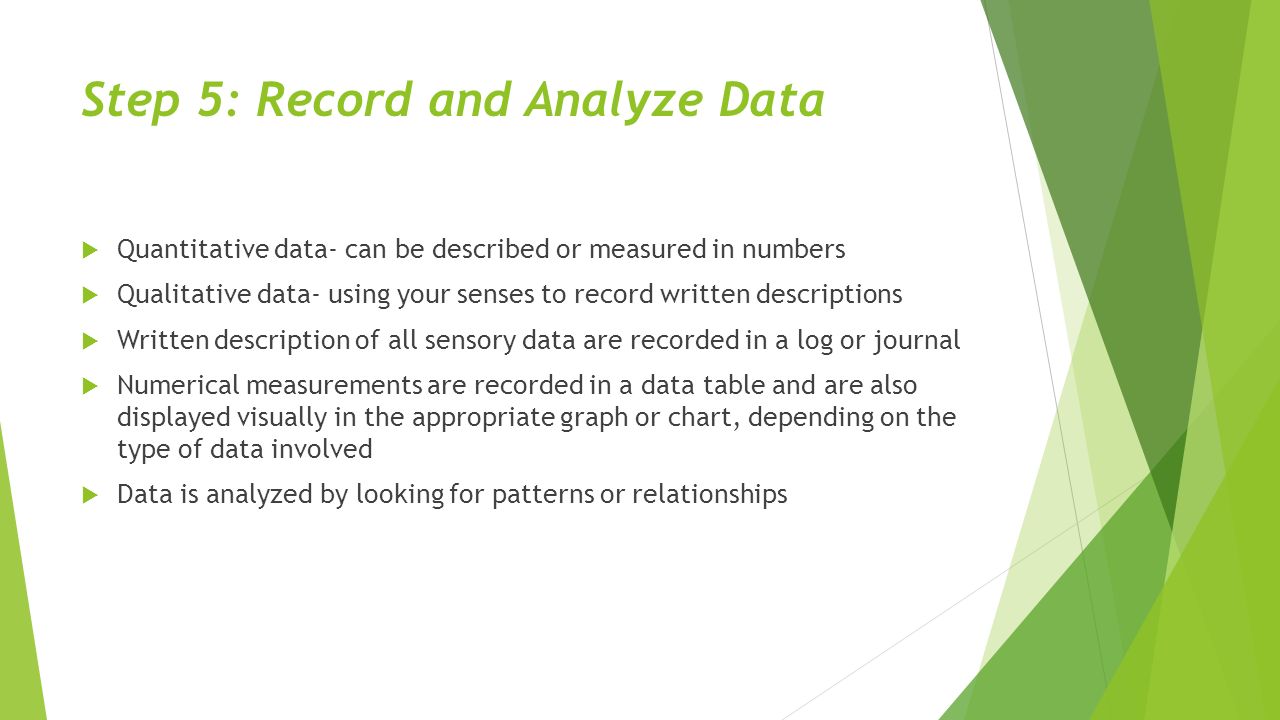 Step 5: Record and Analyze Data  Quantitative data- can be described or measured in numbers  Qualitative data- using your senses to record written descriptions  Written description of all sensory data are recorded in a log or journal  Numerical measurements are recorded in a data table and are also displayed visually in the appropriate graph or chart, depending on the type of data involved  Data is analyzed by looking for patterns or relationships
