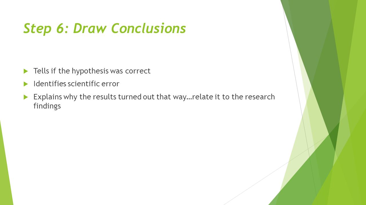 Step 6: Draw Conclusions  Tells if the hypothesis was correct  Identifies scientific error  Explains why the results turned out that way…relate it to the research findings