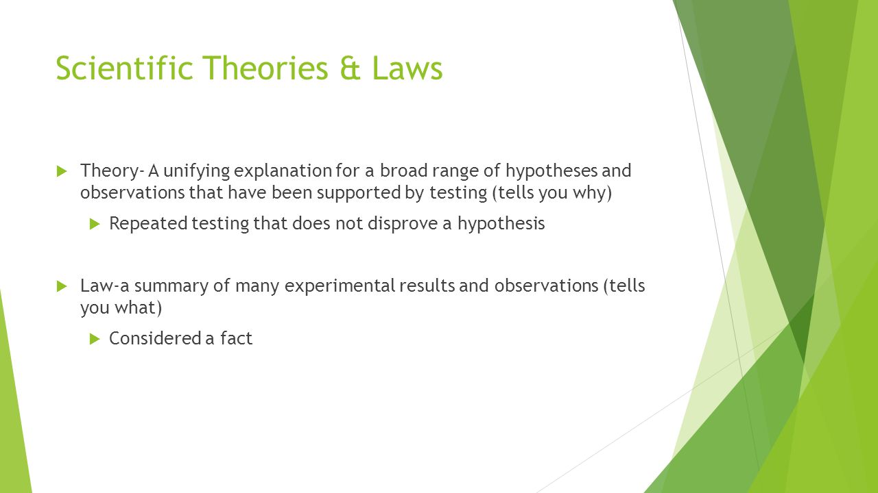 Scientific Theories & Laws  Theory- A unifying explanation for a broad range of hypotheses and observations that have been supported by testing (tells you why)  Repeated testing that does not disprove a hypothesis  Law-a summary of many experimental results and observations (tells you what)  Considered a fact