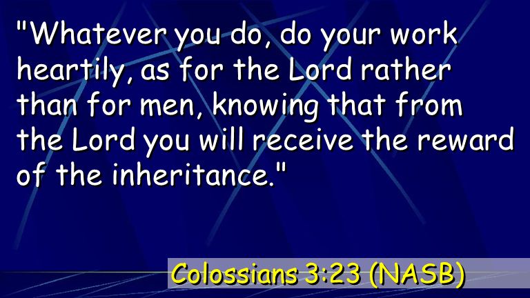 Whatever you do, do your work heartily, as for the Lord rather than for men, knowing that from the Lord you will receive the reward of the inheritance. Colossians 3:23 (NASB)