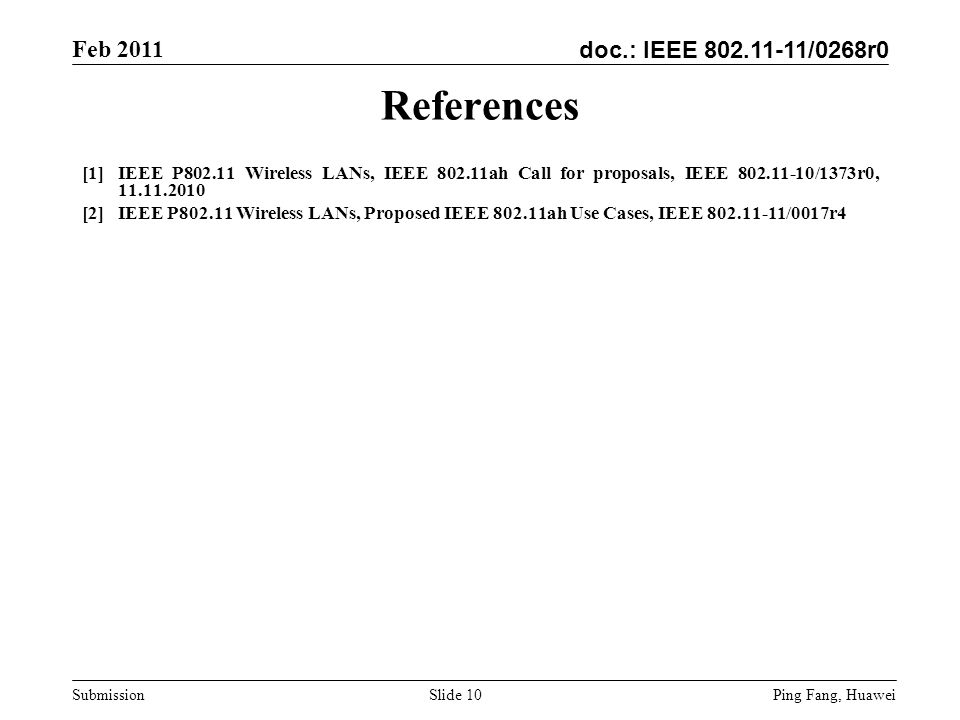 doc.: IEEE /0268r0 Feb 2011 Ping Fang, Huawei Submission Slide 10 References [1]IEEE P Wireless LANs, IEEE ah Call for proposals, IEEE /1373r0, [2]IEEE P Wireless LANs, Proposed IEEE ah Use Cases, IEEE /0017r4