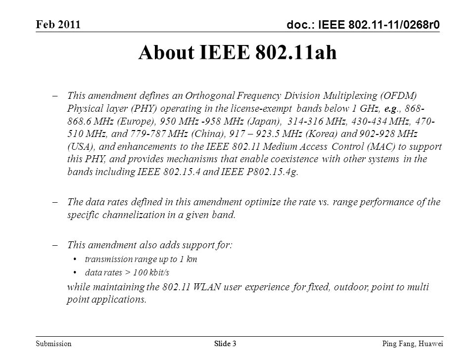 doc.: IEEE /0268r0 Feb 2011 Ping Fang, Huawei Submission Slide 3 About IEEE ah –This amendment defines an Orthogonal Frequency Division Multiplexing (OFDM) Physical layer (PHY) operating in the license-exempt bands below 1 GHz, e.g., MHz (Europe), 950 MHz -958 MHz (Japan), MHz, MHz, MHz, and MHz (China), 917 – MHz (Korea) and MHz (USA), and enhancements to the IEEE Medium Access Control (MAC) to support this PHY, and provides mechanisms that enable coexistence with other systems in the bands including IEEE and IEEE P g.