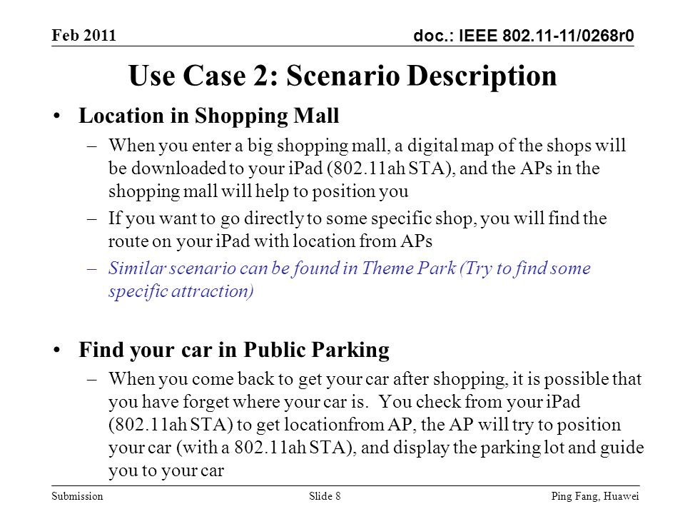 doc.: IEEE /0268r0 Feb 2011 Ping Fang, Huawei Submission Use Case 2: Scenario Description Location in Shopping Mall –When you enter a big shopping mall, a digital map of the shops will be downloaded to your iPad (802.11ah STA), and the APs in the shopping mall will help to position you –If you want to go directly to some specific shop, you will find the route on your iPad with location from APs –Similar scenario can be found in Theme Park (Try to find some specific attraction) Find your car in Public Parking –When you come back to get your car after shopping, it is possible that you have forget where your car is.
