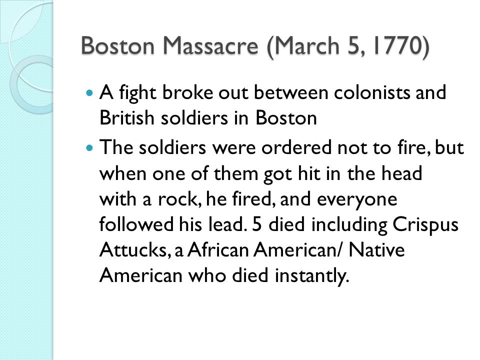Boston Massacre (March 5, 1770) A fight broke out between colonists and British soldiers in Boston The soldiers were ordered not to fire, but when one of them got hit in the head with a rock, he fired, and everyone followed his lead.