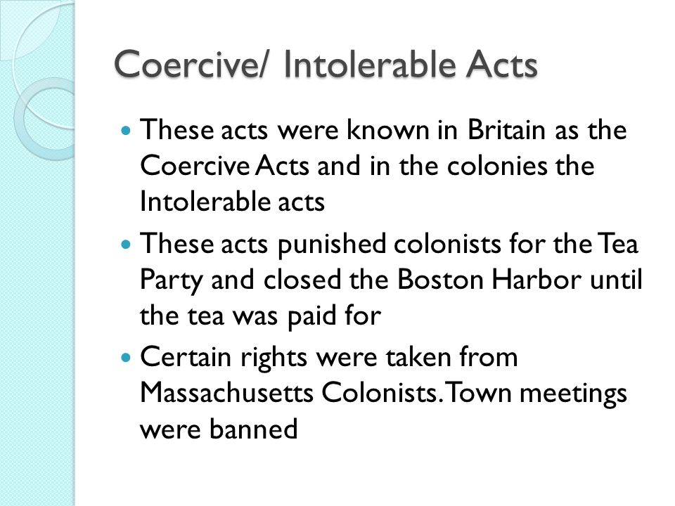 Coercive/ Intolerable Acts These acts were known in Britain as the Coercive Acts and in the colonies the Intolerable acts These acts punished colonists for the Tea Party and closed the Boston Harbor until the tea was paid for Certain rights were taken from Massachusetts Colonists.