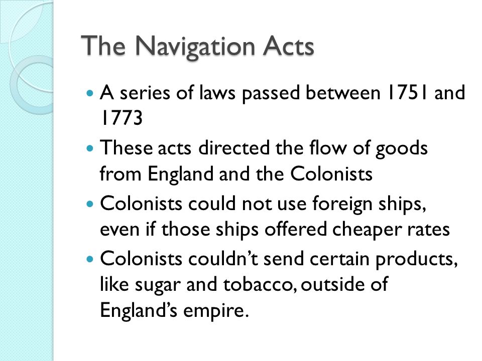 The Navigation Acts A series of laws passed between 1751 and 1773 These acts directed the flow of goods from England and the Colonists Colonists could not use foreign ships, even if those ships offered cheaper rates Colonists couldn’t send certain products, like sugar and tobacco, outside of England’s empire.