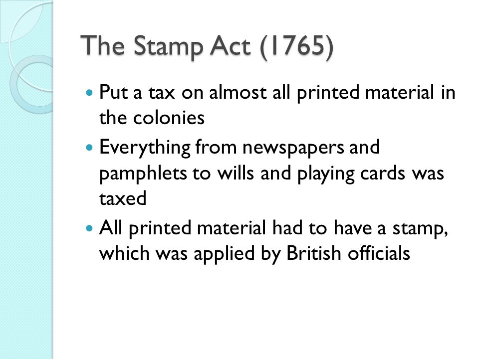 The Stamp Act (1765) Put a tax on almost all printed material in the colonies Everything from newspapers and pamphlets to wills and playing cards was taxed All printed material had to have a stamp, which was applied by British officials