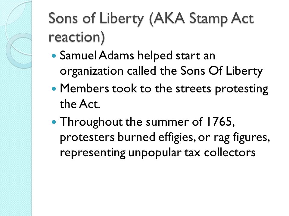 Sons of Liberty (AKA Stamp Act reaction) Samuel Adams helped start an organization called the Sons Of Liberty Members took to the streets protesting the Act.