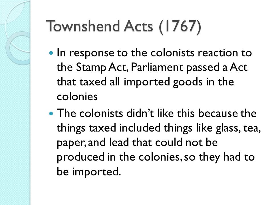 Townshend Acts (1767) In response to the colonists reaction to the Stamp Act, Parliament passed a Act that taxed all imported goods in the colonies The colonists didn’t like this because the things taxed included things like glass, tea, paper, and lead that could not be produced in the colonies, so they had to be imported.